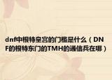 dnf中根特皇宮的門檻是什么（DNF的根特東門的TMH的通信兵在哪）