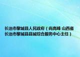 長(zhǎng)治市黎城縣人民政府（尚高峰 山西省長(zhǎng)治市黎城縣縣城綜合服務(wù)中心主任）