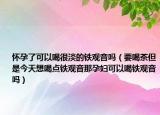 懷孕了可以喝很淡的鐵觀音嗎（要喝茶但是今天想喝點(diǎn)鐵觀音那孕婦可以喝鐵觀音嗎）