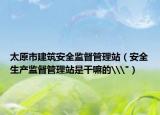 太原市建筑安全監(jiān)督管理站（安全生產(chǎn)監(jiān)督管理站是干嘛的\