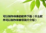 可以制作伴奏的軟件下載（什么軟件可以制作伴奏帶簡(jiǎn)介介紹）