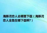 海豚灣戀人去哪里下載（海豚灣戀人全集在哪下載啊?）