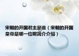 宋朝的開(kāi)國(guó)君主是誰(shuí)（宋朝的開(kāi)國(guó)皇帝是哪一位呢簡(jiǎn)介介紹）