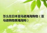 怎么在日本亞馬遜海淘購(gòu)物（亞馬遜購(gòu)物算海淘嗎）