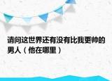 請問這世界還有沒有比我更帥的男人（他在哪里）