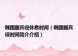 韓國服兵役休息時間（韓國服兵役時間簡介介紹）