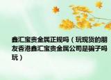 鑫匯寶貴金屬正規(guī)嗎（玩現(xiàn)貨的朋友香港鑫匯寶貴金屬公司是騙子嗎玩）