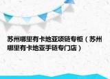 蘇州哪里有卡地亞項(xiàng)鏈專柜（蘇州哪里有卡地亞手鏈專門店）
