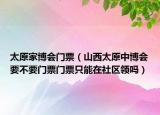 太原家博會(huì)門(mén)票（山西太原中博會(huì)要不要門(mén)票門(mén)票只能在社區(qū)領(lǐng)嗎）