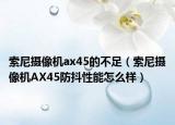 索尼攝像機ax45的不足（索尼攝像機AX45防抖性能怎么樣）