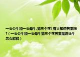 一頭公牛加一頭母牛,猜三個字! 有人知道答案嗎?（一頭公牛加一頭母牛猜三個字答案是兩頭牛怎么解釋）