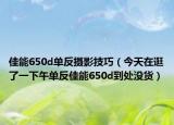 佳能650d單反攝影技巧（今天在逛了一下午單反佳能650d到處沒貨）