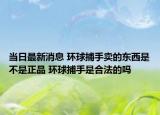 當日最新消息 環(huán)球捕手賣的東西是不是正品 環(huán)球捕手是合法的嗎