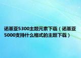 諾基亞5300主題元素下載（諾基亞5000支持什么格式的主題下載）
