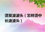 燙發(fā)波波頭（怎樣燙中長(zhǎng)波波頭）