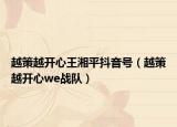 越策越開心王湘平抖音號（越策越開心we戰(zhàn)隊）