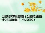 全城熱戀奶茶加盟總部（全城熱戀加盟靠譜嗎北京真有這樣一個(gè)總公司嗎）