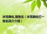 冰雪融化,猜地名（冰雪融化打一地名簡介介紹）