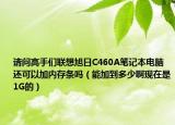 請問高手們聯(lián)想旭日C460A筆記本電腦還可以加內(nèi)存條嗎（能加到多少啊現(xiàn)在是1G的）