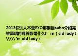 2013快樂(lè)大本營(yíng)EXO那期當(dāng)suho介紹完維嘉唱的哪首歌是什么I’m（old lady I\\