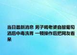 當日最新消息 男子喝老婆自釀葡萄酒后中毒洗胃 一頓操作后把網(wǎng)友看呆