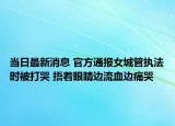 當(dāng)日最新消息 官方通報女城管執(zhí)法時被打哭 捂著眼睛邊流血邊痛哭