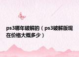 ps3哪年破解的（ps3破解版現(xiàn)在價(jià)格大概多少）