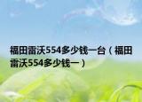 福田雷沃554多少錢一臺（福田雷沃554多少錢一）