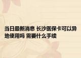當(dāng)日最新消息 長(zhǎng)沙醫(yī)?？梢援惖厥褂脝?需要什么手續(xù)