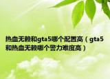 熱血無(wú)賴(lài)和gta5哪個(gè)配置高（gta5和熱血無(wú)賴(lài)哪個(gè)警力難度高）