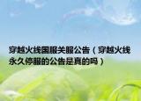 穿越火線國服關服公告（穿越火線永久停服的公告是真的嗎）