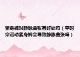 緊身褲對靜脈曲張有好處嗎（平時穿運動緊身褲會導(dǎo)致靜脈曲張嗎）