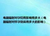 電腦輻射對(duì)孕婦有影響有多大（電腦輻射對(duì)懷孕到底有多大的影響）