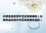 辦理食品經(jīng)營許可證需要哪些（辦理食品經(jīng)營許可證需要哪些資料）
