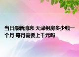 當(dāng)日最新消息 天津租房多少錢一個(gè)月 每月需要上千元嗎