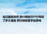 當(dāng)日最新消息 跨行轉(zhuǎn)賬開戶行寫錯了多久退回 跨行轉(zhuǎn)賬要手續(xù)費嗎