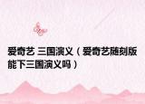 愛奇藝 三國演義（愛奇藝隨刻版能下三國演義嗎）