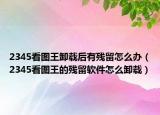 2345看圖王卸載后有殘留怎么辦（2345看圖王的殘留軟件怎么卸載）