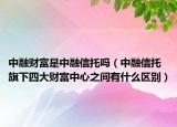 中融財富是中融信托嗎（中融信托旗下四大財富中心之間有什么區(qū)別）