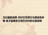 當日最新消息 農(nóng)村女性想分宅基地有多難 誰才能繼承父母在農(nóng)村的宅基地呢