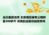 當(dāng)日最新消息 女孩婚后被老公喂胖至300多斤 另類的溺愛(ài)你能接受嗎