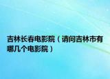 吉林長春電影院（請問吉林市有哪幾個電影院）