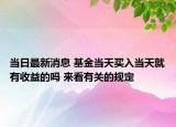 當(dāng)日最新消息 基金當(dāng)天買入當(dāng)天就有收益的嗎 來看有關(guān)的規(guī)定
