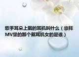 歌手耳朵上戴的耳機叫什么（崇拜MV里的那個戴耳機女的是誰）
