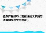 丞燕產(chǎn)品好嗎（現(xiàn)在說的太多我想請(qǐng)有切身感受的說說）
