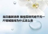 當日最新消息 掛綠荔枝憑啥千元一斤增城掛綠為什么這么貴