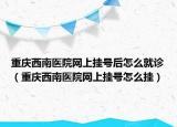 重慶西南醫(yī)院網上掛號后怎么就診（重慶西南醫(yī)院網上掛號怎么掛）