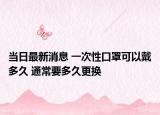 當(dāng)日最新消息 一次性口罩可以戴多久 通常要多久更換