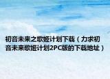 初音未來(lái)之歌姬計(jì)劃下載（力求初音未來(lái)歌姬計(jì)劃2PC版的下載地址）