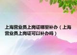 上海營業(yè)員上崗證哪里補辦（上海營業(yè)員上崗證可以補辦嗎）